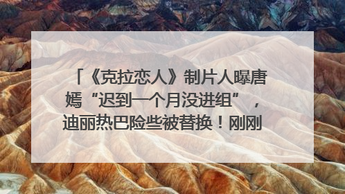 《克拉恋人》制片人曝唐嫣“迟到一个月没进组”，迪丽热巴险些被替换！刚刚，唐嫣方最新发声