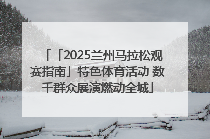 「2025兰州马拉松观赛指南」特色体育活动 数千群众展演燃动全城