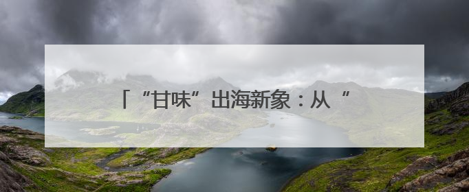 “甘味”出海新象：从“鲜”到优的全球吸引力