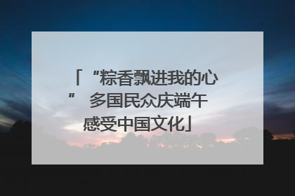 “粽香飘进我的心” 多国民众庆端午感受中国文化