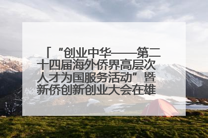 “创业中华——第二十四届海外侨界高层次人才为国服务活动”暨新侨创新创业大会在雄安新区开幕