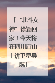 “北斗女神”徐颖回家！今天将在四川眉山主讲卫星导航