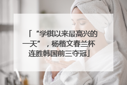 “学棋以来最高兴的一天”，杨楷文春兰杯连胜韩国前三夺冠