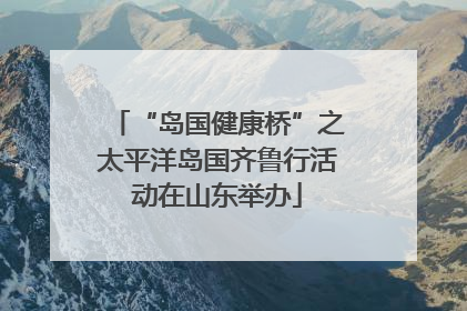 “岛国健康桥”之太平洋岛国齐鲁行活动在山东举办