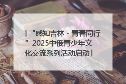 “感知吉林・青春同行”2025中俄青少年文化交流系列活动启动