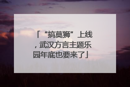 “搞莫狮”上线，武汉方言主题乐园年底也要来了