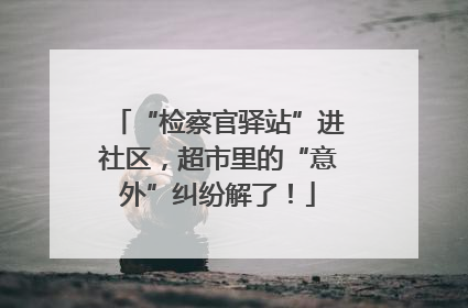 “检察官驿站”进社区，超市里的“意外”纠纷解了！