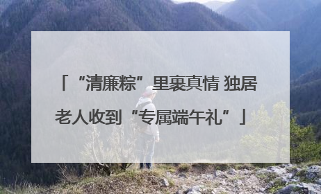 “清廉粽”里裹真情 独居老人收到“专属端午礼”