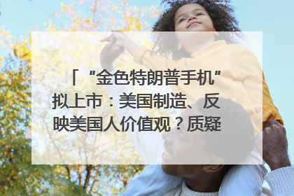“金色特朗普手机”拟上市：美国制造、反映美国人价值观？质疑者：像天方夜谭