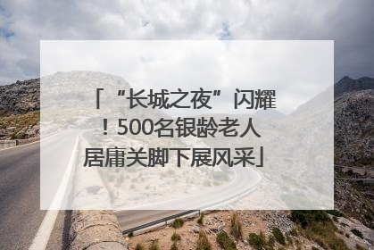 “长城之夜”闪耀！500名银龄老人居庸关脚下展风采