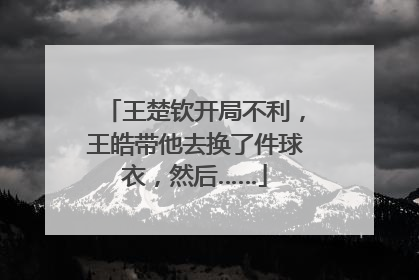王楚钦开局不利，王皓带他去换了件球衣，然后……