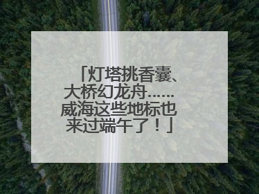灯塔挑香囊、大桥幻龙舟……威海这些地标也来过端午了！