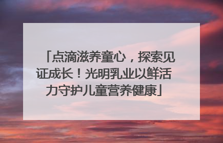 点滴滋养童心，探索见证成长！光明乳业以鲜活力守护儿童营养健康