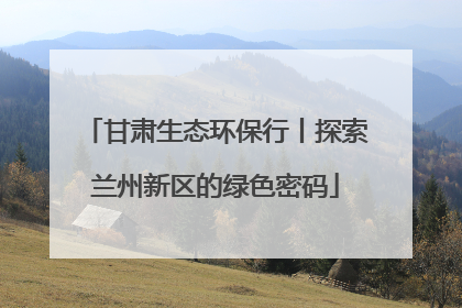 甘肃生态环保行丨探索兰州新区的绿色密码