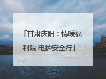 甘肃庆阳：情暖福利院 电护安全行