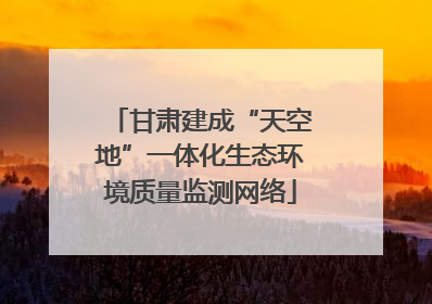 甘肃建成“天空地”一体化生态环境质量监测网络