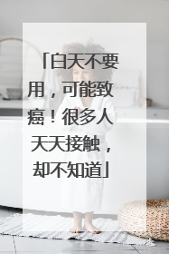 白天不要用，可能致癌！很多人天天接触，却不知道