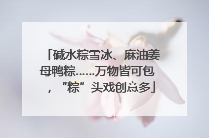碱水粽雪冰、麻油姜母鸭粽……万物皆可包，“粽”头戏创意多