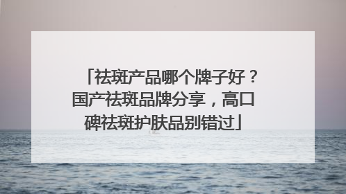 祛斑产品哪个牌子好？国产祛斑品牌分享，高口碑祛斑护肤品别错过