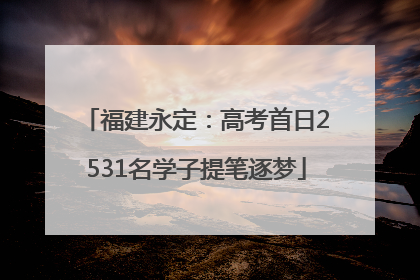 福建永定：高考首日2531名学子提笔逐梦