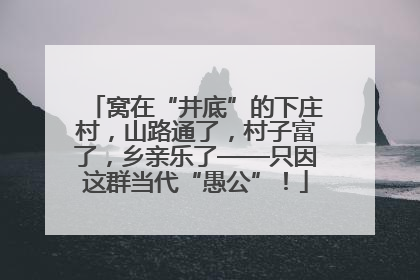 窝在“井底”的下庄村，山路通了，村子富了，乡亲乐了——只因这群当代“愚公”！