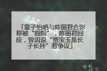章子怡晒与陈丽君合影称被“圈粉”，陈丽君回应，曾因说“贾宝玉是长子长孙”惹争议