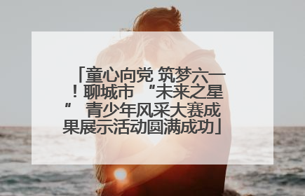童心向党 筑梦六一！聊城市 “未来之星” 青少年风采大赛成果展示活动圆满成功