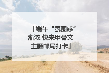 端午“氛围感”渐浓 快来甲骨文主题邮局打卡