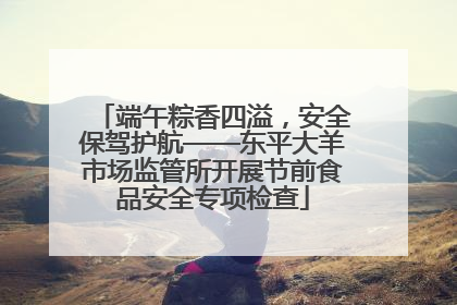 端午粽香四溢，安全保驾护航——东平大羊市场监管所开展节前食品安全专项检查