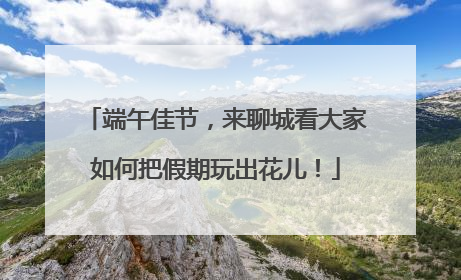 端午佳节，来聊城看大家如何把假期玩出花儿！