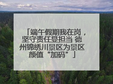 端午假期我在岗，坚守责任显担当 德州锦绣川景区为景区颜值“加码”