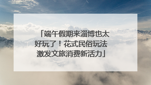 端午假期来淄博也太好玩了！花式民俗玩法激发文旅消费新活力