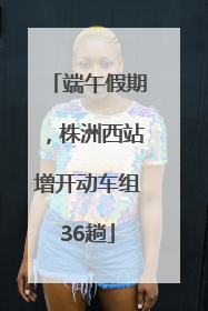 端午假期，株洲西站增开动车组36趟