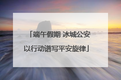端午假期 冰城公安以行动谱写平安旋律