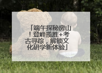 端午探秘房山！登峰揽胜+考古寻踪，解锁文化研学新体验