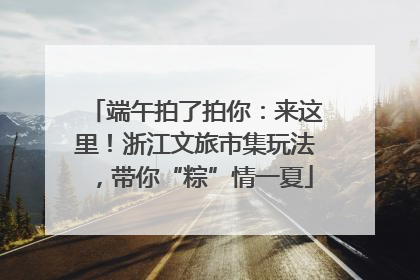端午拍了拍你：来这里！浙江文旅市集玩法，带你“粽”情一夏