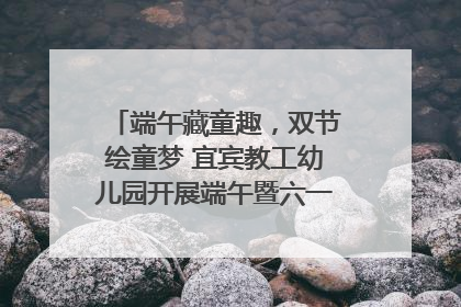端午藏童趣，双节绘童梦 宜宾教工幼儿园开展端午暨六一亲子游园活动