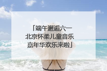端午邂逅六一 北京怀柔儿童音乐嘉年华欢乐来啦