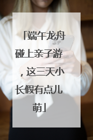 端午龙舟碰上亲子游，这三天小长假有点儿萌