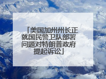 美国加州州长正就国民警卫队部署问题对特朗普政府提起诉讼