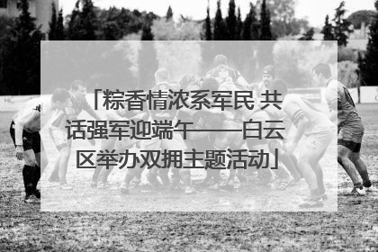 粽香情浓系军民 共话强军迎端午——白云区举办双拥主题活动