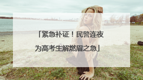 紧急补证！民警连夜为高考生解燃眉之急