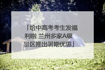 给中高考考生发福利啦 兰州多家A级景区推出暑期优惠