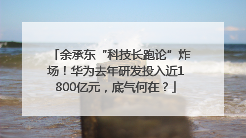 余承东“科技长跑论”炸场！华为去年研发投入近1800亿元，底气何在？