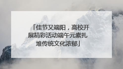 佳节又端阳，高校开展精彩活动端午元素扎堆传统文化浓郁
