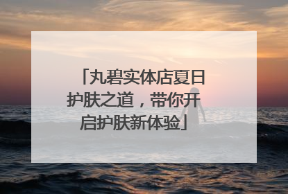 丸碧实体店夏日护肤之道，带你开启护肤新体验