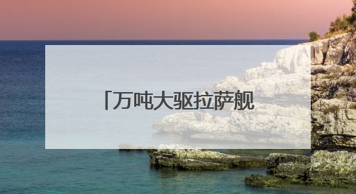万吨大驱拉萨舰最新画面来了