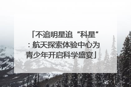 不追明星追“科星”：航天探索体验中心为青少年开启科学盛宴