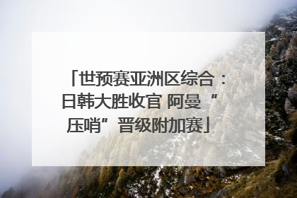 世预赛亚洲区综合：日韩大胜收官 阿曼“压哨”晋级附加赛
