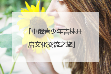 中俄青少年吉林开启文化交流之旅